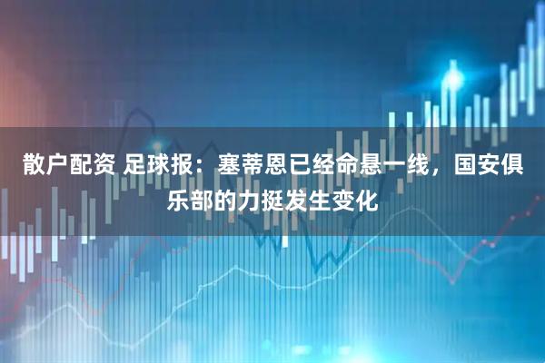 散户配资 足球报：塞蒂恩已经命悬一线，国安俱乐部的力挺发生变化