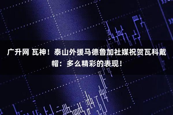 广升网 瓦神！泰山外援马德鲁加社媒祝贺瓦科戴帽：多么精彩的表现！