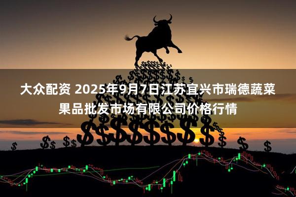 大众配资 2025年9月7日江苏宜兴市瑞德蔬菜果品批发市场有限公司价格行情