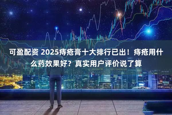 可盈配资 2025痔疮膏十大排行已出！痔疮用什么药效果好？真实用户评价说了算