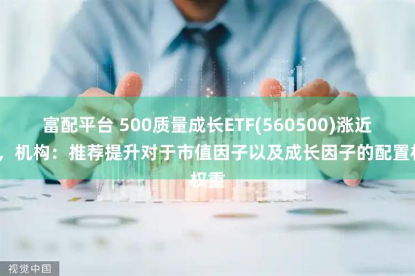 富配平台 500质量成长ETF(560500)涨近1%，机构：推荐提升对于市值因子以及成长因子的配置权重