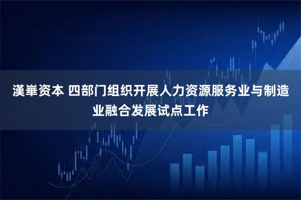 漢崋资本 四部门组织开展人力资源服务业与制造业融合发展试点工作