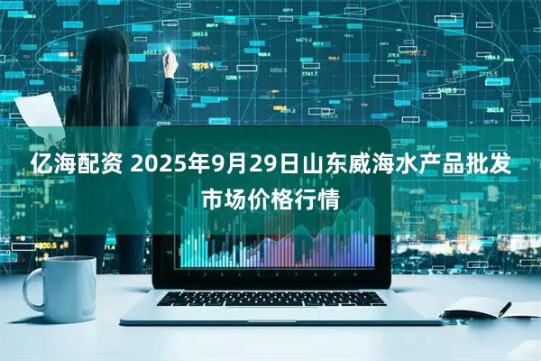 亿海配资 2025年9月29日山东威海水产品批发市场价格行情