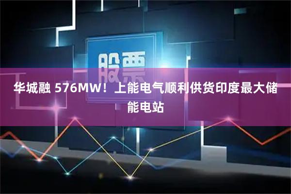 华城融 576MW！上能电气顺利供货印度最大储能电站