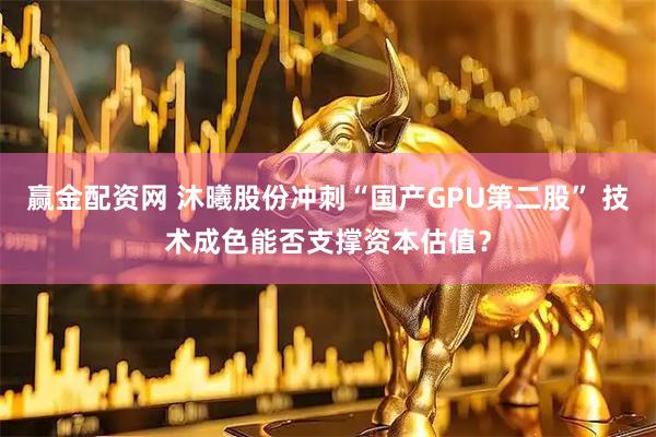 赢金配资网 沐曦股份冲刺“国产GPU第二股” 技术成色能否支撑资本估值？