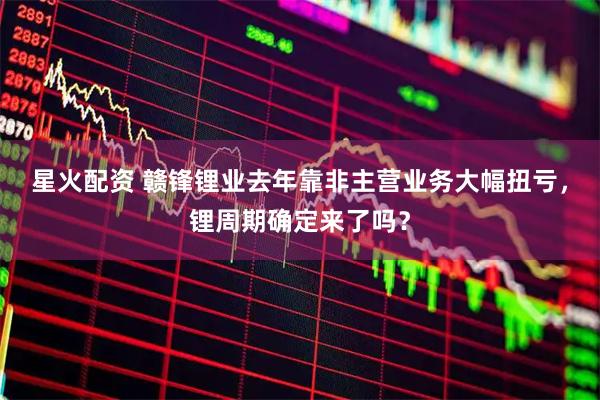 星火配资 赣锋锂业去年靠非主营业务大幅扭亏，锂周期确定来了吗？