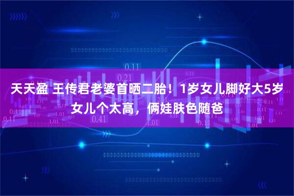 天天盈 王传君老婆首晒二胎！1岁女儿脚好大5岁女儿个太高，俩娃肤色随爸