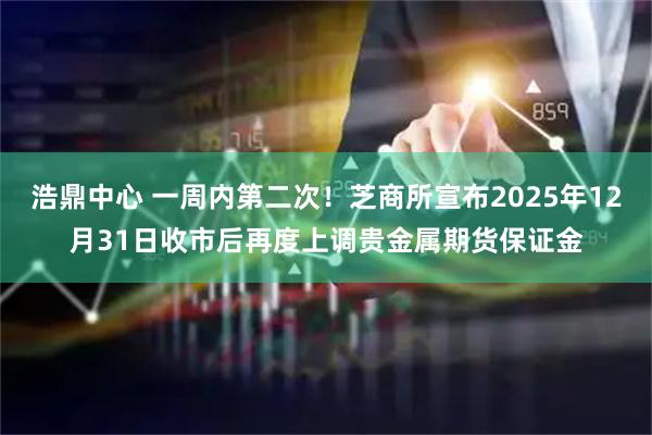 浩鼎中心 一周内第二次！芝商所宣布2025年12月31日收市后再度上调贵金属期货保证金
