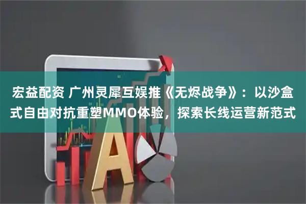 宏益配资 广州灵犀互娱推《无烬战争》：以沙盒式自由对抗重塑MMO体验，探索长线运营新范式