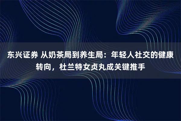 东兴证券 从奶茶局到养生局：年轻人社交的健康转向，杜兰特女贞丸成关键推手