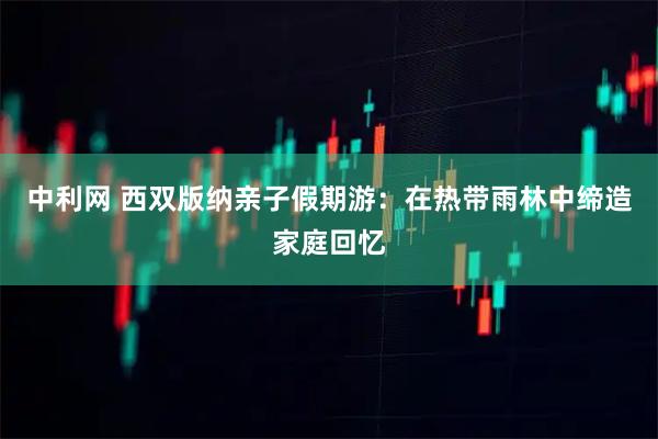 中利网 西双版纳亲子假期游：在热带雨林中缔造家庭回忆
