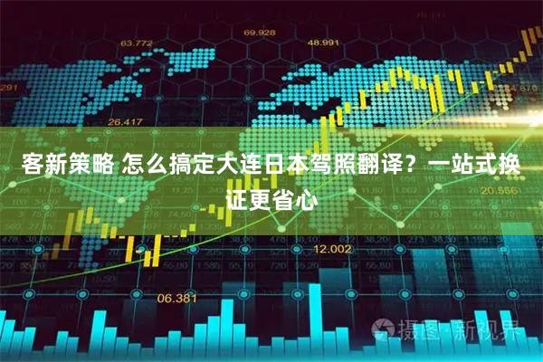 客新策略 怎么搞定大连日本驾照翻译？一站式换证更省心