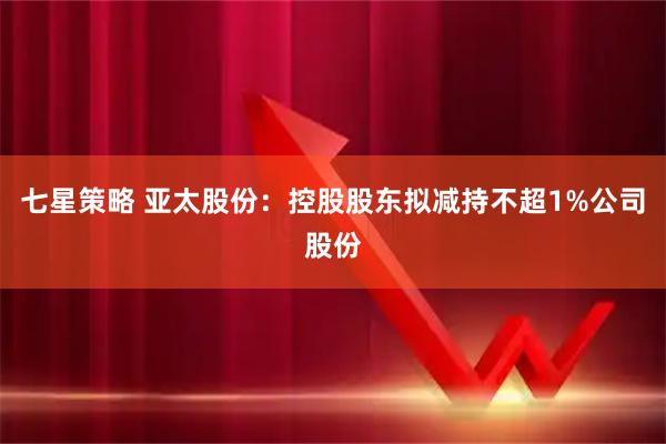 七星策略 亚太股份：控股股东拟减持不超1%公司股份