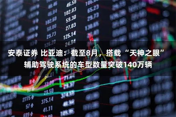 安泰证券 比亚迪：截至8月，搭载 “天神之眼” 辅助驾驶系统的车型数量突破140万辆