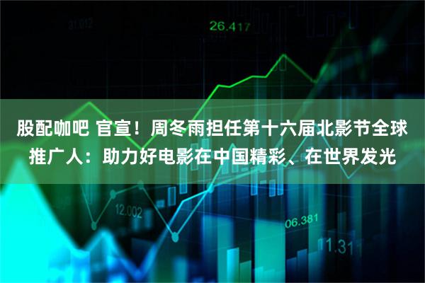 股配咖吧 官宣！周冬雨担任第十六届北影节全球推广人：助力好电影在中国精彩、在世界发光
