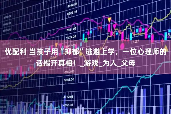 优配利 当孩子用“抑郁”逃避上学，一位心理师的话揭开真相！_游戏_为人_父母