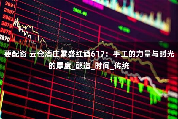 要配资 云仓酒庄雷盛红酒617：手工的力量与时光的厚度_酿造_时间_传统