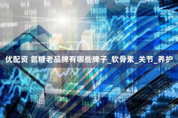 优配资 氨糖老品牌有哪些牌子_软骨素_关节_养护