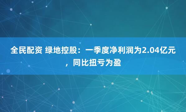 全民配资 绿地控股：一季度净利润为2.04亿元，同比扭亏为盈