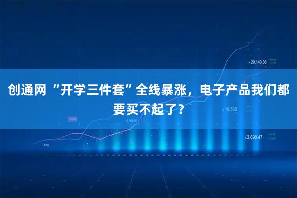 创通网 “开学三件套”全线暴涨，电子产品我们都要买不起了？