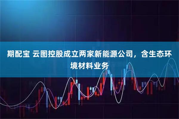期配宝 云图控股成立两家新能源公司，含生态环境材料业务
