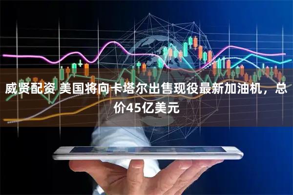 威贤配资 美国将向卡塔尔出售现役最新加油机，总价45亿美元